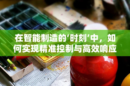 在智能制造的‘时刻’中，如何实现精准控制与高效响应？