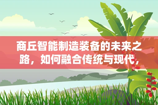 商丘智能制造装备的未来之路，如何融合传统与现代，实现产业升级？