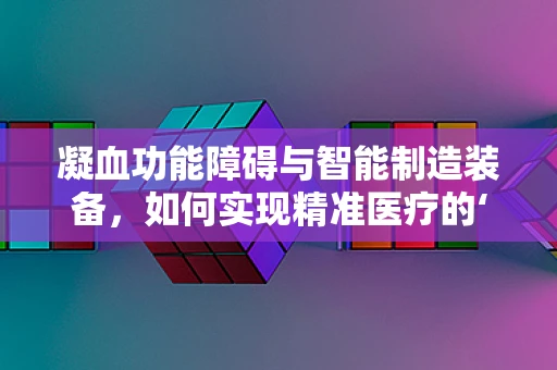 凝血功能障碍与智能制造装备，如何实现精准医疗的‘智’造？