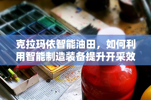 克拉玛依智能油田，如何利用智能制造装备提升开采效率？
