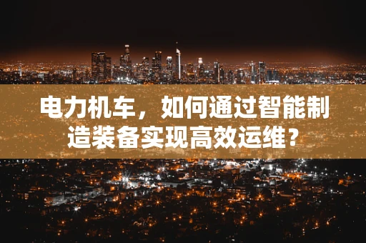 电力机车，如何通过智能制造装备实现高效运维？