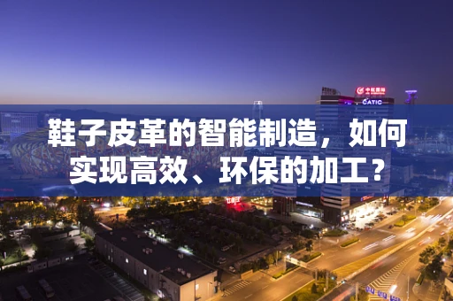鞋子皮革的智能制造，如何实现高效、环保的加工？