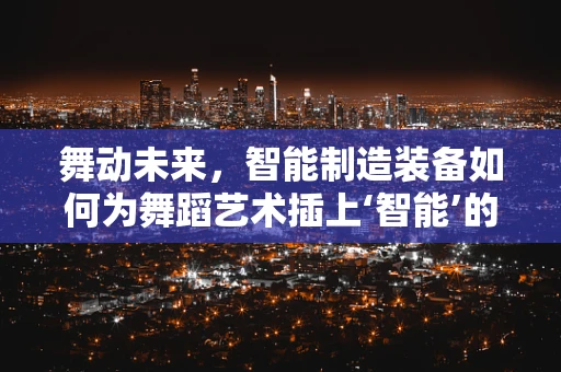 舞动未来，智能制造装备如何为舞蹈艺术插上‘智能’的翅膀？
