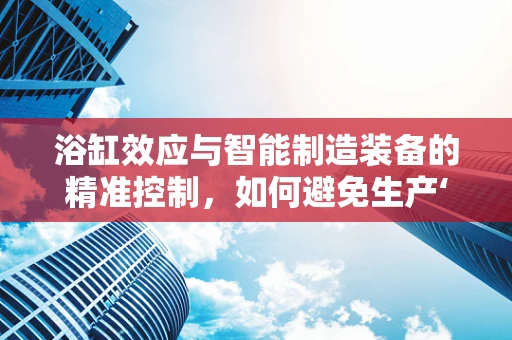 浴缸效应与智能制造装备的精准控制，如何避免生产‘失控’的‘水’？