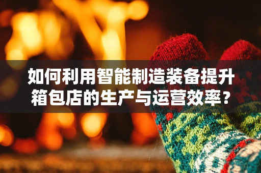 如何利用智能制造装备提升箱包店的生产与运营效率？