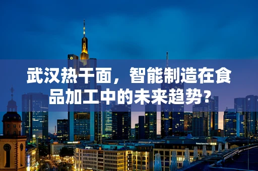 武汉热干面，智能制造在食品加工中的未来趋势？