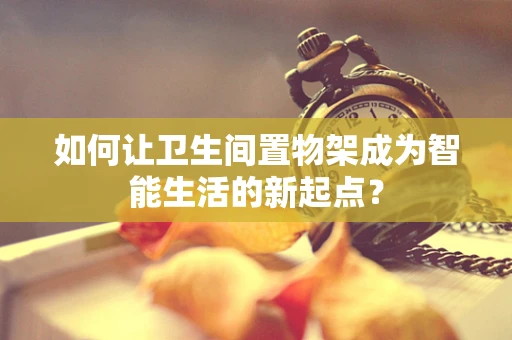 如何让卫生间置物架成为智能生活的新起点？