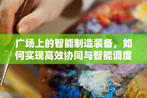 广场上的智能制造装备，如何实现高效协同与智能调度？