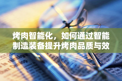 烤肉智能化，如何通过智能制造装备提升烤肉品质与效率？