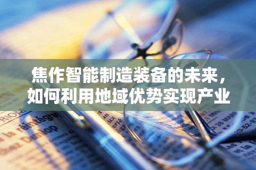 焦作智能制造装备的未来，如何利用地域优势实现产业升级？