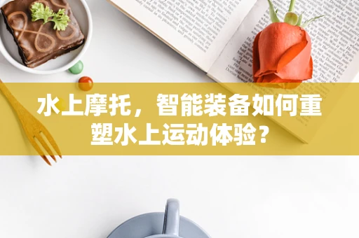 水上摩托，智能装备如何重塑水上运动体验？