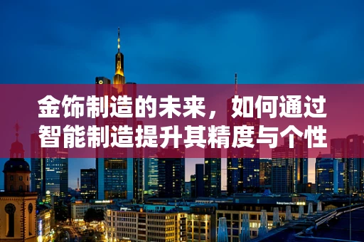 金饰制造的未来，如何通过智能制造提升其精度与个性化？