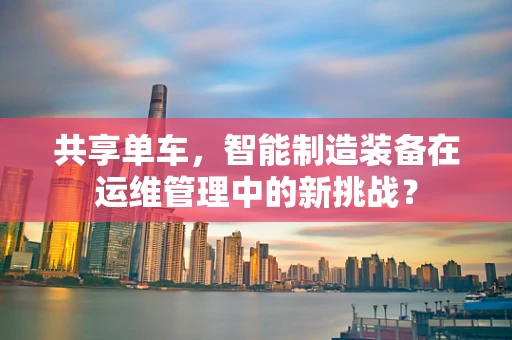 共享单车，智能制造装备在运维管理中的新挑战？