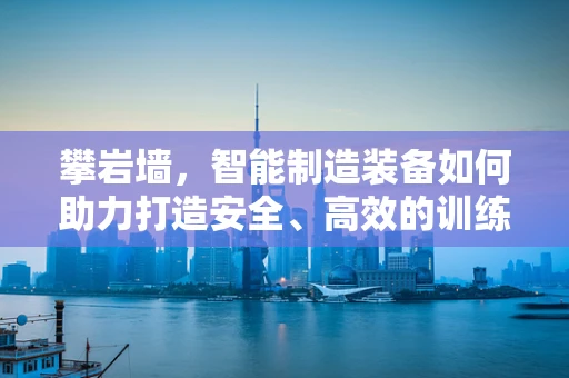 攀岩墙，智能制造装备如何助力打造安全、高效的训练环境？