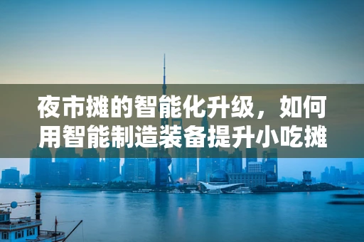 夜市摊的智能化升级，如何用智能制造装备提升小吃摊的效率与品质？