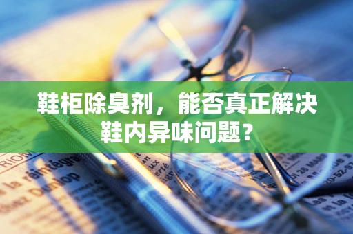 鞋柜除臭剂，能否真正解决鞋内异味问题？