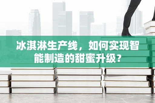 冰淇淋生产线，如何实现智能制造的甜蜜升级？