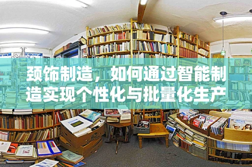 颈饰制造，如何通过智能制造实现个性化与批量化生产的完美融合？
