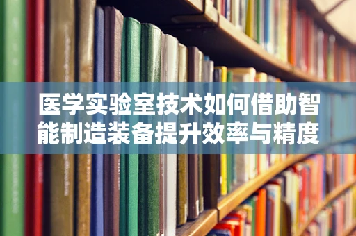 医学实验室技术如何借助智能制造装备提升效率与精度？