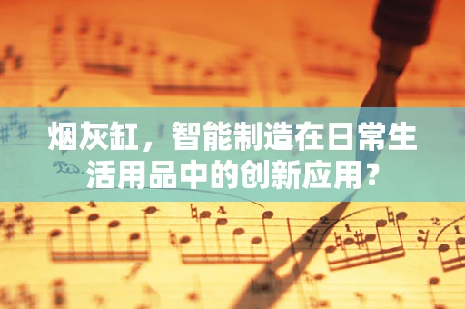 烟灰缸，智能制造在日常生活用品中的创新应用？