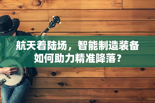 航天着陆场，智能制造装备如何助力精准降落？