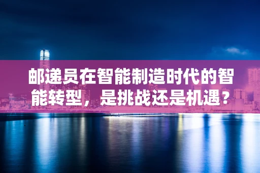 邮递员在智能制造时代的智能转型，是挑战还是机遇？