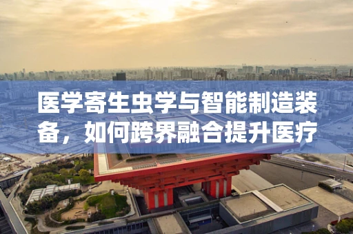 医学寄生虫学与智能制造装备，如何跨界融合提升医疗诊断精度？