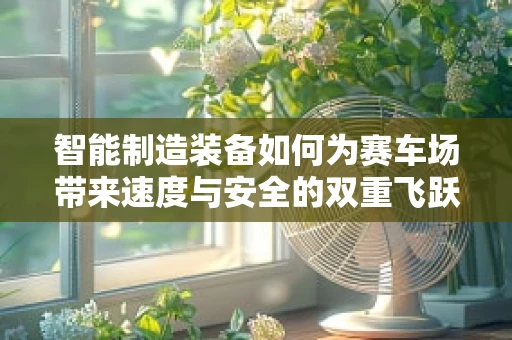 智能制造装备如何为赛车场带来速度与安全的双重飞跃？
