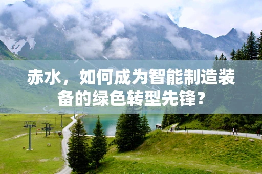 赤水，如何成为智能制造装备的绿色转型先锋？