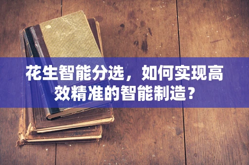 花生智能分选，如何实现高效精准的智能制造？