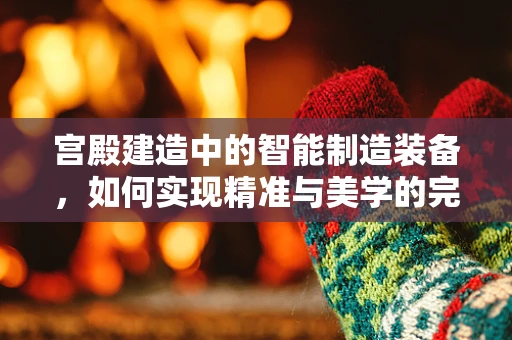 宫殿建造中的智能制造装备，如何实现精准与美学的完美融合？