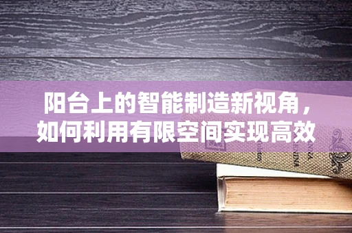 阳台上的智能制造新视角，如何利用有限空间实现高效生产？