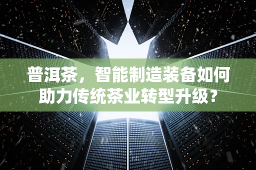 普洱茶，智能制造装备如何助力传统茶业转型升级？