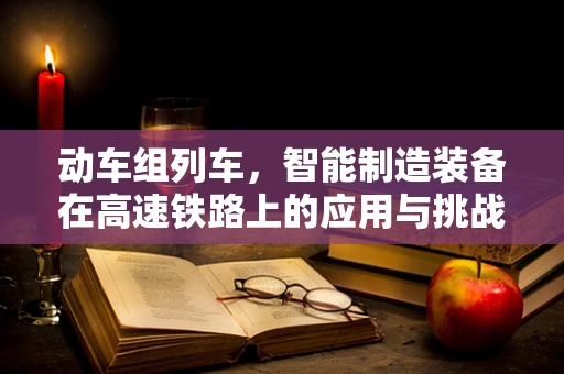 动车组列车，智能制造装备在高速铁路上的应用与挑战