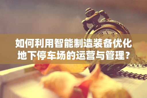 如何利用智能制造装备优化地下停车场的运营与管理？