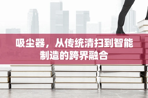 吸尘器，从传统清扫到智能制造的跨界融合