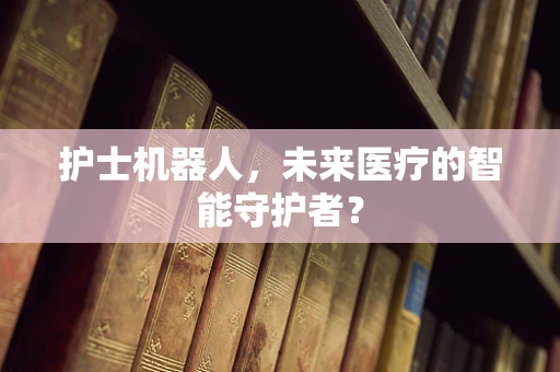 护士机器人，未来医疗的智能守护者？