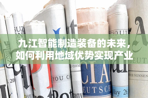 九江智能制造装备的未来，如何利用地域优势实现产业升级？