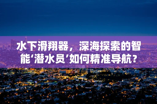 水下滑翔器，深海探索的智能‘潜水员’如何精准导航？