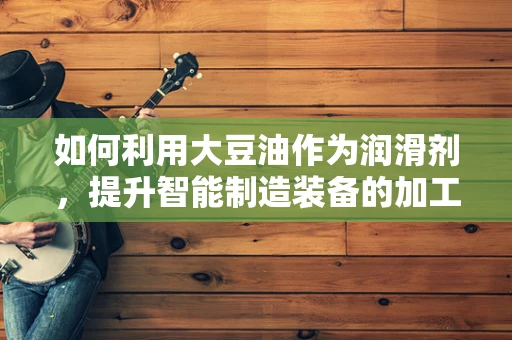 如何利用大豆油作为润滑剂，提升智能制造装备的加工效率？