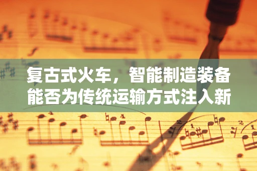 复古式火车，智能制造装备能否为传统运输方式注入新活力？