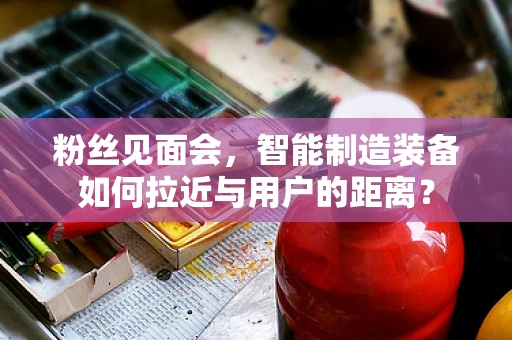 粉丝见面会，智能制造装备如何拉近与用户的距离？