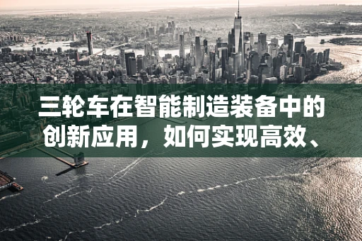 三轮车在智能制造装备中的创新应用，如何实现高效、智能的物流解决方案？