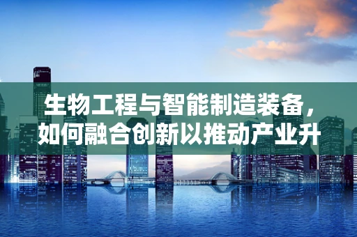 生物工程与智能制造装备，如何融合创新以推动产业升级？
