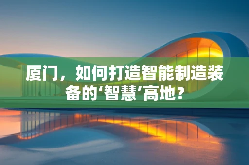 厦门，如何打造智能制造装备的‘智慧’高地？