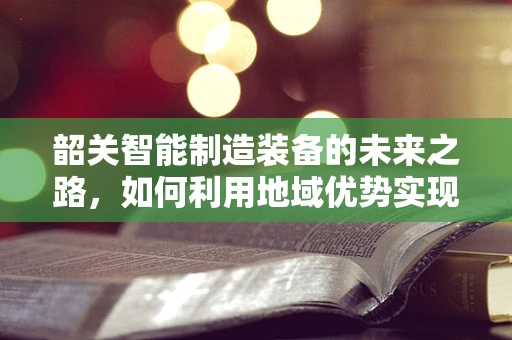 韶关智能制造装备的未来之路，如何利用地域优势实现产业升级？