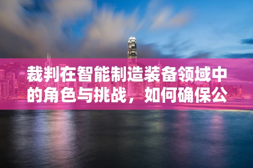 裁判在智能制造装备领域中的角色与挑战，如何确保公正与高效？