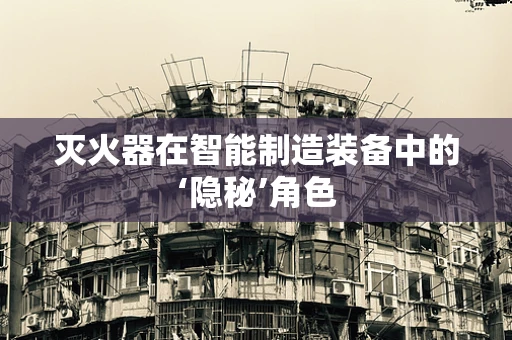 灭火器在智能制造装备中的‘隐秘’角色