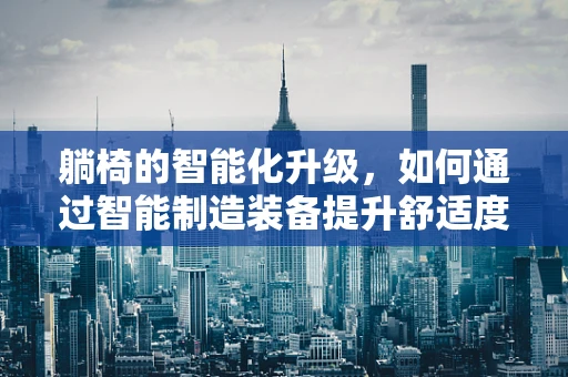 躺椅的智能化升级，如何通过智能制造装备提升舒适度与生产效率？