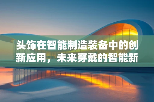 头饰在智能制造装备中的创新应用，未来穿戴的智能新篇章？